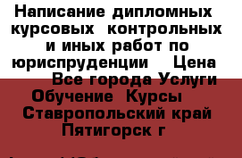 Написание дипломных, курсовых, контрольных и иных работ по юриспруденции  › Цена ­ 500 - Все города Услуги » Обучение. Курсы   . Ставропольский край,Пятигорск г.